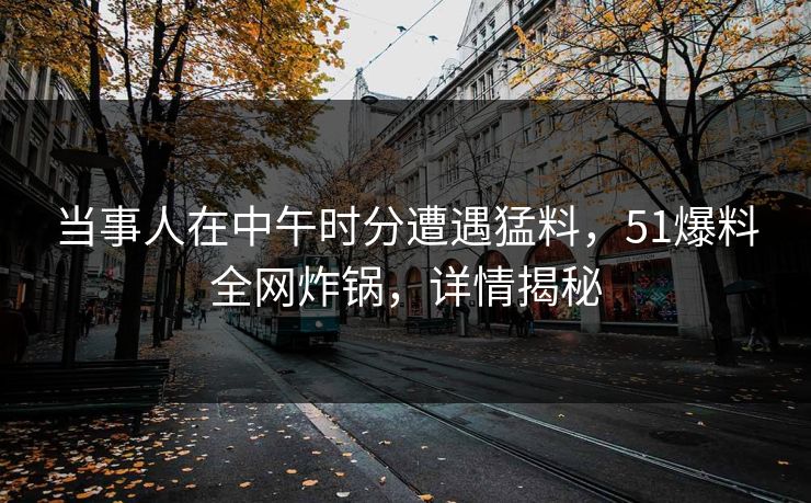 当事人在中午时分遭遇猛料，51爆料全网炸锅，详情揭秘