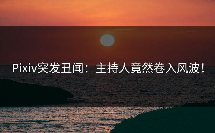 Pixiv突发丑闻：主持人竟然卷入风波！