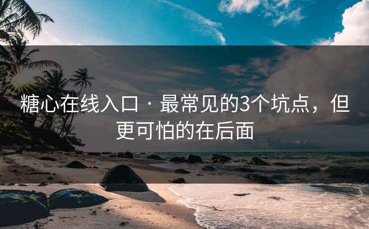 糖心在线入口 · 最常见的3个坑点，但更可怕的在后面