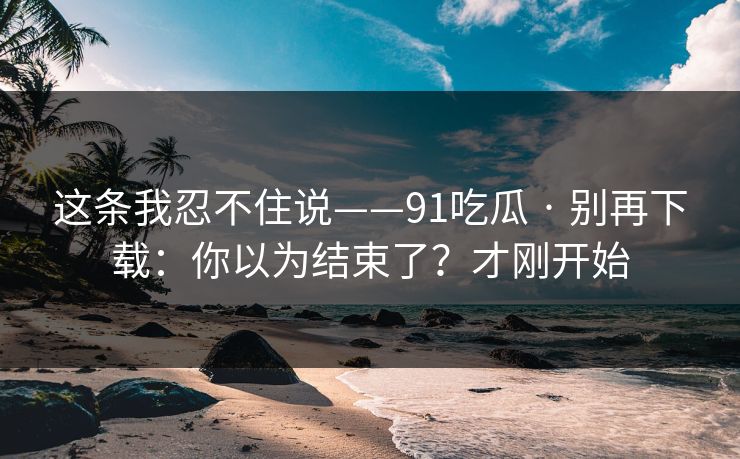 这条我忍不住说——91吃瓜 · 别再下载：你以为结束了？才刚开始