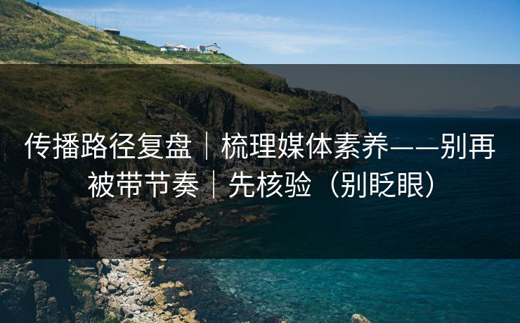 传播路径复盘｜梳理媒体素养——别再被带节奏｜先核验（别眨眼）