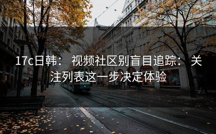 17c日韩： 视频社区别盲目追踪： 关注列表这一步决定体验