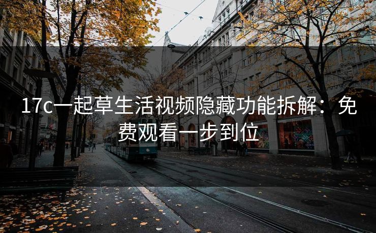 17c一起草生活视频隐藏功能拆解：免费观看一步到位