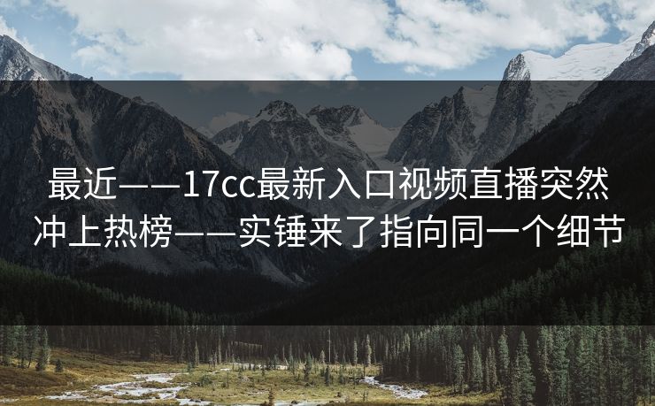 最近——17cc最新入口视频直播突然冲上热榜——实锤来了指向同一个细节