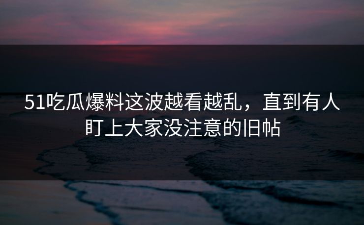 51吃瓜爆料这波越看越乱，直到有人盯上大家没注意的旧帖