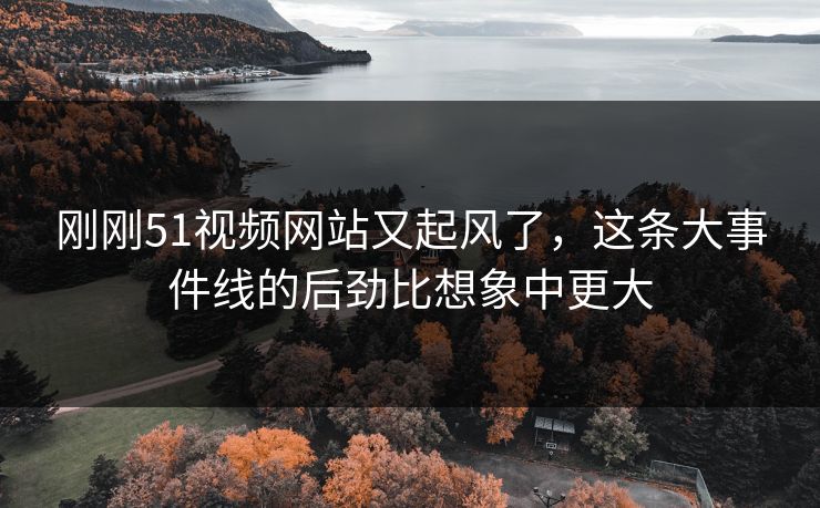 刚刚51视频网站又起风了，这条大事件线的后劲比想象中更大